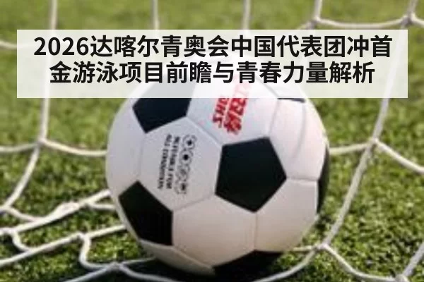 2026达喀尔青奥会中国代表团冲首金游泳项目前瞻与青春力量解析